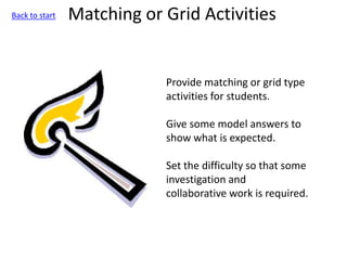 Matching or Grid Activities
Provide matching or grid type
activities for students.
Give some model answers to
show what is expected.
Set the difficulty so that some
investigation and
collaborative work is required.
Back to start
 