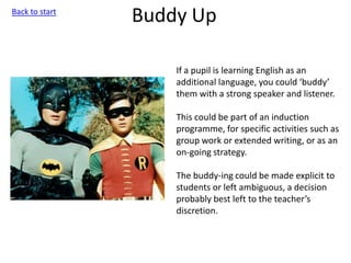 Buddy Up
If a pupil is learning English as an
additional language, you could ‘buddy’
them with a strong speaker and listener.
This could be part of an induction
programme, for specific activities such as
group work or extended writing, or as an
on-going strategy.
The buddy-ing could be made explicit to
students or left ambiguous, a decision
probably best left to the teacher’s
discretion.
Back to start
 