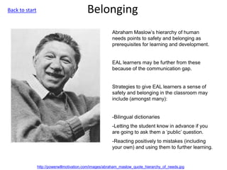 Belonging
Abraham Maslow’s hierarchy of human
needs points to safety and belonging as
prerequisites for learning and development.
EAL learners may be further from these
because of the communication gap.
Strategies to give EAL learners a sense of
safety and belonging in the classroom may
include (amongst many):
-Bilingual dictionaries
-Letting the student know in advance if you
are going to ask them a ‘public’ question.
-Reacting positively to mistakes (including
your own) and using them to further learning.
http://powerwillmotivation.com/images/abraham_maslow_quote_hierarchy_of_needs.jpg
Back to start
 