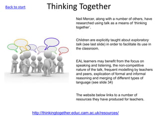 Thinking Together
http://thinkingtogether.educ.cam.ac.uk/resources/
Neil Mercer, along with a number of others, have
researched using talk as a means of ‘thinking
together’.
Children are explicitly taught about exploratory
talk (see last slide) in order to facilitate its use in
the classroom.
EAL learners may benefit from the focus on
speaking and listening, the non-competitive
nature of the talk, frequent modelling by teachers
and peers, explication of formal and informal
reasoning and merging of different types of
language (see slide 34)
The website below links to a number of
resources they have produced for teachers.
Back to start
 