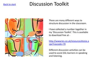 Discussion Toolkit
There are many different ways to
structure discussion in the classroom.
I have collected a number together in
my ‘Discussion Toolkit’. This is available
to download free at -
http://www.tes.co.uk/resourcesHome.a
spx?navcode=70
Different discussion activities can be
used to assist EAL learners in speaking
and listening.
Back to start
 