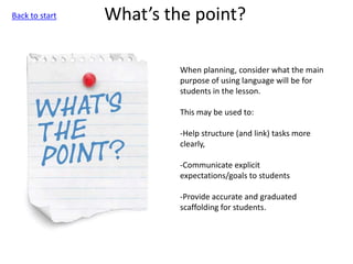 What’s the point?
When planning, consider what the main
purpose of using language will be for
students in the lesson.
This may be used to:
-Help structure (and link) tasks more
clearly,
-Communicate explicit
expectations/goals to students
-Provide accurate and graduated
scaffolding for students.
Back to start
 
