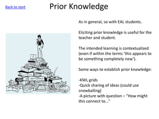 Prior Knowledge
As in general, so with EAL students.
Eliciting prior knowledge is useful for the
teacher and student.
The intended learning is contextualized
(even if within the terms ‘this appears to
be something completely new’).
Some ways to establish prior knowledge:
-KWL grids
-Quick sharing of ideas (could use
snowballing)
-A picture with question – “How might
this connect to…”
Back to start
 