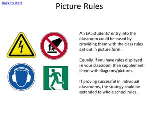 Picture Rules
An EAL students’ entry into the
classroom could be eased by
providing them with the class rules
set out in picture form.
Equally, if you have rules displayed
in your classroom then supplement
them with diagrams/pictures.
If proving successful in individual
classrooms, the strategy could be
extended to whole school rules.
Back to start
 