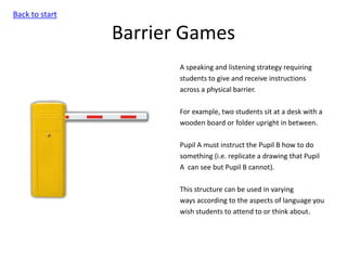 Barrier Games
A speaking and listening strategy requiring
students to give and receive instructions
across a physical barrier.
For example, two students sit at a desk with a
wooden board or folder upright in between.
Pupil A must instruct the Pupil B how to do
something (i.e. replicate a drawing that Pupil
A can see but Pupil B cannot).
This structure can be used in varying
ways according to the aspects of language you
wish students to attend to or think about.
Back to start
 