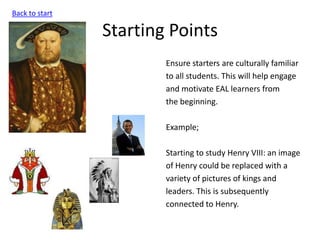 Starting Points
Ensure starters are culturally familiar
to all students. This will help engage
and motivate EAL learners from
the beginning.
Example;
Starting to study Henry VIII: an image
of Henry could be replaced with a
variety of pictures of kings and
leaders. This is subsequently
connected to Henry.
Back to start
 