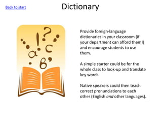 Dictionary
Provide foreign-language
dictionaries in your classroom (if
your department can afford them!)
and encourage students to use
them.
A simple starter could be for the
whole class to look-up and translate
key words.
Native speakers could then teach
correct pronunciations to each
other (English and other languages).
Back to start
 