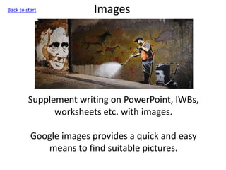 Images
Supplement writing on PowerPoint, IWBs,
worksheets etc. with images.
Google images provides a quick and easy
means to find suitable pictures.
Back to start
 