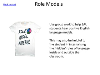 Role Models
Use group work to help EAL
students hear positive English
language models.
This may also be helpful to
the student in internalising
the ‘hidden’ rules of language
inside and outside the
classroom.
Back to start
 