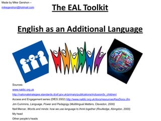 The EAL Toolkit
English as an Additional Language
Sources:
www.naldic.org.uk
http://nationalstrategies.standards.dcsf.gov.uk/primary/publications/inclusion/bi_children/
Access and Engagement series (DfES 2002) http://www.naldic.org.uk/docs/resources/KeyDocs.cfm
Jim Cummins, Language, Power and Pedagogy (Multilingual Matters, Clevedon, 2000)
Neil Mercer, Words and minds: how we use language to think together (Routledge, Abingdon, 2000)
My head
Other people’s heads
Made by Mike Gershon –
mikegershon@hotmail.com
 