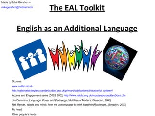 Made by Mike Gershon –
mikegershon@hotmail.com

The EAL Toolkit

English as an Additional Language

Sources:
www.naldic.org.uk
http://nationalstrategies.standards.dcsf.gov.uk/primary/publications/inclusion/bi_children/
Access and Engagement series (DfES 2002) http://www.naldic.org.uk/docs/resources/KeyDocs.cfm
Jim Cummins, Language, Power and Pedagogy (Multilingual Matters, Clevedon, 2000)
Neil Mercer, Words and minds: how we use language to think together (Routledge, Abingdon, 2000)
My head
Other people’s heads

 