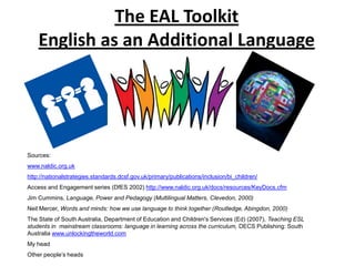 The EAL Toolkit
    English as an Additional Language




Sources:
www.naldic.org.uk
http://nationalstrategies.standards.dcsf.gov.uk/primary/publications/inclusion/bi_children/
Access and Engagement series (DfES 2002) http://www.naldic.org.uk/docs/resources/KeyDocs.cfm
Jim Cummins, Language, Power and Pedagogy (Multilingual Matters, Clevedon, 2000)
Neil Mercer, Words and minds: how we use language to think together (Routledge, Abingdon, 2000)
The State of South Australia, Department of Education and Children's Services (Ed) (2007), Teaching ESL
students in mainstream classrooms: language in learning across the curriculum, DECS Publishing: South
Australia www.unlockingtheworld.com
My head
Other people’s heads
 