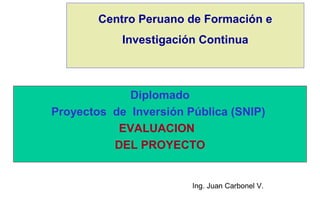 Centro Peruano de Formación e
Investigación Continua
Diplomado
Proyectos de Inversión Pública (SNIP)
EVALUACION
DEL PROYECTO
Ing. Juan Carbonel V.
 