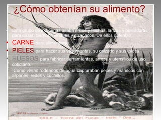 ¿Cómo obtenían su alimento? Este grupo de indígenas usaba arcos y flechas, lanzas y boleadoras para cazar: ciervos, ñandúes y guanacos. De ellos obtenían: CARNE para alimentarse. PIELES para hacer sus vestimentas, su calzado y sus toldos. HUESOS para fabricar herramientas, armas y utensilios de uso cotidiano. Como vivían rodeados de agua capturaban peces y mariscos con arpones, redes y cuchillos.