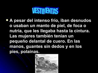 A pesar del intenso frío, iban desnudos o usaban un manto de piel, de foca o nutria, que les llegaba hasta la cintura. Las mujeres también tenían un pequeño delantal de cuero. En las manos, guantes sin dedos y en los pies, polainas. VESTIMENTAS