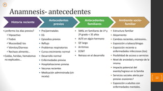 Anamnesis- antecedentes
Historia reciente
•¿enfermo los días previos?
Hipoactivo
Fiebre
Mucosidad/ tos
Vómitos/Diarreas
Rechazo alimento…
•Caídas, heridas, hematomas
no explicados…
Antecedentes
previos
• Pre/perinatales
• EG
• Episodios previos
• Reflujo
• Problemas respiratorios
• Curva crecimiento normal
• Desarrollo normal
• Enfermedades previas
• Hospitalizaciones previas
• Vacunas recientes
• Medicación administrada (sin
receta)
Antecedentes
familiares
• SMSL en familiares de 1º y
2º grado < 35 años
• ALTE en algún hermano
• QT largo
• Arritmias
• ECM?
• Retraso en el desarrollo
Ambiente socio-
familiar
• Estructura familiar
• Alojamiento
• Cambios recientes, estresores..
• Exposición a tabaco/drogas
• Exposición reciente a
enfermedades infecciosas (tos)
• Posibilidad de acceso a servicios
• Nivel de ansiedad y manejo de la
misma
• Impacto potencial del
evento/ingreso en la familia
• Servicios sociales alerta por
previas ocasiones?
• Exposición a adultos con
enfermedades mentales.
12
2
 
