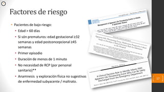 Factores de riesgo
• Pacientes de bajo riesgo:
• Edad > 60 días
• Si són prematuros: edad gestacional ≥32
semanas y edad postconcepcional ≥45
semanas
• Primer episodio
• Duración de menos de 1 minuto
• No necesidad de RCP (por personal
sanitario)**
• Anamnesis y exploración física no sugestivas
de enfermedad subyacente / maltrato.
17
3
 
