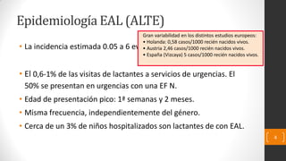 Epidemiología EAL (ALTE)
• La incidencia estimada 0.05 a 6 eventos / 1000 RN vivos (?).
• El 0,6-1% de las visitas de lactantes a servicios de urgencias. El
50% se presentan en urgencias con una EF N.
• Edad de presentación pico: 1ª semanas y 2 meses.
• Misma frecuencia, independientemente del género.
• Cerca de un 3% de niños hospitalizados son lactantes de con EAL.
4
Gran variabilidad en los distintos estudios europeos:
• Holanda: 0,58 casos/1000 recién nacidos vivos.
• Austria 2,46 casos/1000 recién nacidos vivos.
• España (Vizcaya) 5 casos/1000 recién nacidos vivos.
 