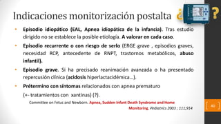Indicaciones monitorización postalta
• Episodio idiopático (EAL, Apnea idiopática de la infancia). Tras estudio
dirigido no se establece la posible etiología. A valorar en cada caso.
• Episodio recurrente o con riesgo de serlo (ERGE grave , episodios graves,
necesidad RCP, antecedente de RNPT, trastornos metabólicos, abuso
infantil).
• Episodio grave. Si ha precisado reanimación avanzada o ha presentado
repercusión clínica (acidosis hiperlactacidémica…).
• Prétermino con síntomas relacionados con apnea prematuro
(+- tratamientos con xantinas) (?).
Committee on Fetus and Newborn. Apnea, Sudden Infant Death Syndrome and Home
Monitoring. Pediatrics 2003 ; 111;914
40
 