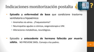 Indicaciones monitorización postalta
• Episodio y enfermedad de base que condicione trastorno
ventilatorio o hipoxémico:
• Anomalías vía aérea. ¿Traqueostomía?
• Neumopatías agudas o crónicas, oxigenoterapia o VM.
• Alteraciones metabólicas, neurológicas.
• Episodio y antecedente de hermano fallecido por muerte
súbita. NO PREVIENE SMSL. Consejo a los padres.
41
 