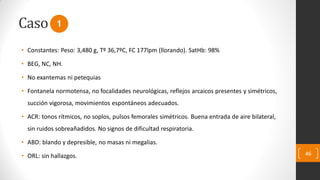 Caso
• Constantes: Peso: 3,480 g, Tº 36,7ºC, FC 177lpm (llorando). SatHb: 98%
• BEG, NC, NH.
• No exantemas ni petequias
• Fontanela normotensa, no focalidades neurológicas, reflejos arcaicos presentes y simétricos,
succión vigorosa, movimientos espontáneos adecuados.
• ACR: tonos rítmicos, no soplos, pulsos femorales simétricos. Buena entrada de aire bilateral,
sin ruidos sobreañadidos. No signos de dificultad respiratoria.
• ABD: blando y depresible, no masas ni megalias.
• ORL: sin hallazgos. 46
1
 