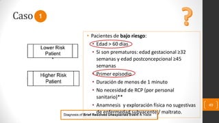 Caso
49
1
• Pacientes de bajo riesgo:
• Edad > 60 días
• Si son prematuros: edad gestacional ≥32
semanas y edad postconcepcional ≥45
semanas
• Primer episodio
• Duración de menos de 1 minuto
• No necesidad de RCP (por personal
sanitario)**
• Anamnesis y exploración física no sugestivas
de enfermedad subyacente / maltrato.
 