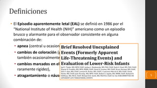 • El Episodio aparentemente letal (EAL) se definió en 1986 por el
“National Institute of Health (NIH)” americano como un episodio
brusco y alarmante para el observador consistente en alguna
combinación de:
• apnea (central u ocasionalmente obstructiva),
• cambios de coloración (generalmente cianosis o palidez, pero
también ocasionalmente puede ser en forma de eritema o plétora),
• cambios marcados en el tono muscular (hipotonía casi siempre,
raramente rigidez),
• atragantamiento o náuseas.
Definiciones
5
Brief Resolved Unexplained
Events (Formerly Apparent
Life-Threatening Events) and
Evaluation of Lower-Risk Infants
Joel S. Tieder, MD, MPH, FAAP, Joshua L. Bonkowsky, MD, PhD, FAAP, Ruth A. Etzel, MD, PhD, FAAP,
Wayne H. Franklin, MD, MPH, MMM, FAAP, David A. Gremse, MD, FAAP, Bruce Herman, MD, FAAP,
Eliot S. Katz, MD, FAAP, Leonard R. Krilov, MD, FAAP, J. Lawrence Merritt II, MD, FAAP, Chuck
Norlin, MD, FAAP, Jack Percelay, MD, MPH, FAAP, Robert E. Sapién, MD, MMM, FAAP, Richard N.
Shiffman, MD, MCIS, FAAP, Michael B.H. Smith, MB, FRCPCH, FAAP, for the SUBCOMMITTEE ON
APPARENT LIFE THREATENING EVENTS
 