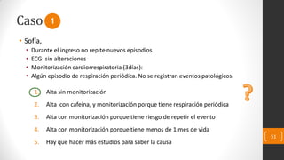 Caso
• Sofía,
• Durante el ingreso no repite nuevos episodios
• ECG: sin alteraciones
• Monitorización cardiorrespiratoria (3días):
• Algún episodio de respiración periódica. No se registran eventos patológicos.
1. Alta sin monitorización
2. Alta con cafeína, y monitorización porque tiene respiración periódica
3. Alta con monitorización porque tiene riesgo de repetir el evento
4. Alta con monitorización porque tiene menos de 1 mes de vida
5. Hay que hacer más estudios para saber la causa
51
1
 