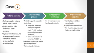 Caso
55
Historia reciente
•Refieren cuadro catarral
desde hace 4-5 días
•Le encuentran más
irritable la última
semana.
•Ingesta bien tolerada, no
se atraganta ni tose con
las tomas. No otra
sintomatología
acompañante.
Antecedentes
previos
• Fruto de segunda gestación
controlada.
• Ecografías normales,
serologías negativas.
• Frotis VR SGB positivo
con profilaxis completa
intraparto.
• Parto eutócico a las 40
semanas. PN 3990 g.
• Lactancia artificial con buena
ganancia ponderal
• No medicación habitual.
Antecedentes
familiares
• No otros antecedentes
familiares de interés.
Antecedentes
sociales
• Familia biparental bien
estructurada .
• Apoyo familiar disponible
• No situaciones que puedan
haber generado estrés.
2
 
