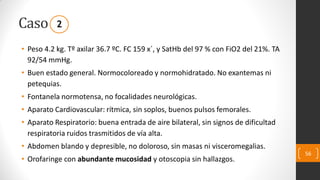 Caso
• Peso 4.2 kg. Tº axilar 36.7 ºC. FC 159 x´, y SatHb del 97 % con FiO2 del 21%. TA
92/54 mmHg.
• Buen estado general. Normocoloreado y normohidratado. No exantemas ni
petequias.
• Fontanela normotensa, no focalidades neurológicas.
• Aparato Cardiovascular: rítmica, sin soplos, buenos pulsos femorales.
• Aparato Respiratorio: buena entrada de aire bilateral, sin signos de dificultad
respiratoria ruidos trasmitidos de vía alta.
• Abdomen blando y depresible, no doloroso, sin masas ni visceromegalias.
• Orofaringe con abundante mucosidad y otoscopia sin hallazgos.
56
2
 