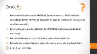 Caso
1. El episodio de Liam es un EBRI/BRUE, le explicamos a la familia en que
consiste, le damos normas de actuación en caso de repetición y lo enviamos
de alta a domicilio.
2. El episodio no se puede catalogar de EBRI/BRUE, ha tenido una duración
muy larga.
3. Liam debería ingresar con monitorización cardiorrespiratoria
4. Deberíamos realizar alguna prueba más para orientar el episodio de Liam
5. 2, 3 y 4 son correctas
57
2
 