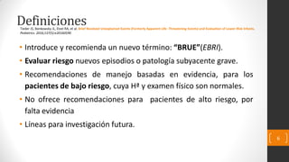 Definiciones
• Introduce y recomienda un nuevo término: “BRUE”(EBRI).
• Evaluar riesgo nuevos episodios o patología subyacente grave.
• Recomendaciones de manejo basadas en evidencia, para los
pacientes de bajo riesgo, cuya Hª y examen físico son normales.
• No ofrece recomendaciones para pacientes de alto riesgo, por
falta evidencia
• Líneas para investigación futura.
6
Tieder JS, Bonkowsky JL, Etzel RA, et al. Brief Resolved Unexplained Events (Formerly Apparent Life- Threatening Events) and Evaluation of Lower-Risk Infants.
Pediatrics. 2016;137(5):e20160590
 