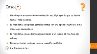 Caso
1. Liam ha presentado una monitorización patológica por lo que se deben
realizar más estudios.
2. La monitorización puede correlacionarse con una apnea secundaria a mal
manejo de secreciones
3. La monitorización de Liam podría deberse a un cuadro obstructivo por
reflujo
4. Debemos iniciar xantinas, tiene respiración periódica
5. 2 y 3 son correctas
61
2
 
