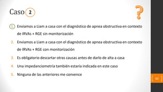 Caso
1. Enviamos a Liam a casa con el diagnóstico de apnea obstructiva en contexto
de IRVAs + RGE sin monitorización
2. Enviamos a Liam a casa con el diagnóstico de apnea obstructiva en contexto
de IRVAs + RGE con monitorización
3. Es obligatorio descartar otras causas antes de darlo de alta a casa
4. Una impedanciometría también estaría indicada en este caso
5. Ninguna de las anteriores me convence
62
2
 