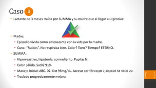 Caso
• Lactante de 3 meses traída por SUMMA y su madre que al llegar a urgencias:
• Madre:
• Episodio vivido como amenazante con la vida por la madre.
• Cuna: “Ruidos”. No respiraba bien. Color? Tono? Tiempo? ETERNO.
• SUMMA:
• Hiporreactivo, hipotonía, somnoliento. Pupilas N.
• Color pálido. Sat02 91%
• Manejo inicial: ABC. 02. Dxt 98mg/dL. Acceso periférico pH 7,30 pC02 58 HCO3 20.
• Traslado progresivamente mejora.
3
 