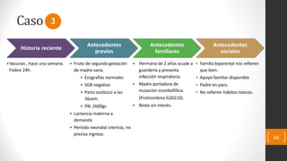 Caso
66
Historia reciente
•Vacunas , hace una semana.
Fiebre 24h.
Antecedentes
previos
• Fruto de segunda gestación
de madre sana.
• Ecografías normales
• SGB negativo
• Parto eutócico a las
36sem
• PN: 2600gr.
• Lactancia materna a
demanda
• Período neonatal ictericia, no
precisa ingreso.
Antecedentes
familiares
• Hermana de 2 años acude a
guardería y presenta
infección respiratoria.
• Madre portadora de
mutación trombofíílica.
(Protrombina G20210).
• Resto sin interés.
Antecedentes
sociales
• Familia biparental nos refieren
que bien.
• Apoyo familiar disponible
• Padre en paro.
• No refieren hábitos tóxicos.
3
 