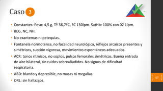 Caso
• Constantes: Peso: 4,5 g, Tº 36,7ºC, FC 130lpm. SatHb: 100% con 02 1lpm.
• BEG, NC, NH.
• No exantemas ni petequias.
• Fontanela normotensa, no focalidad neurológica, reflejos arcaicos presentes y
simétricos, succión vigorosa, movimientos espontáneos adecuados.
• ACR: tonos rítmicos, no soplos, pulsos femorales simétricos. Buena entrada
de aire bilateral, sin ruidos sobreañadidos. No signos de dificultad
respiratoria.
• ABD: blando y depresible, no masas ni megalias.
• ORL: sin hallazgos.
67
3
 