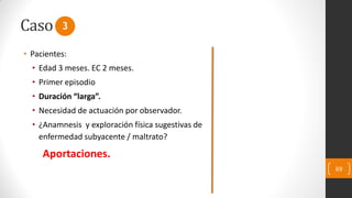 Caso
69
• Pacientes:
• Edad 3 meses. EC 2 meses.
• Primer episodio
• Duración “larga”.
• Necesidad de actuación por observador.
• ¿Anamnesis y exploración física sugestivas de
enfermedad subyacente / maltrato?
Aportaciones.
3
 