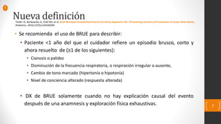 Nueva definición
• Se recomienda el uso de BRUE para describir:
• Paciente <1 año del que el cuidador refiere un episodio brusco, corto y
ahora resuelto de (≥1 de los siguientes):
• Cianosis o palidez
• Disminución de la frecuencia respiratoria, o respiración irregular o ausente,
• Cambio de tono marcado (hipertonía o hipotonía)
• Nivel de conciencia alterado (respuesta alterada)
• DX de BRUE solamente cuando no hay explicación causal del evento
después de una anamnesis y exploración física exhaustivas. 7
Tieder JS, Bonkowsky JL, Etzel RA, et al. Brief Resolved Unexplained Events (Formerly Apparent Life- Threatening Events) and Evaluation of Lower-Risk Infants.
Pediatrics. 2016;137(5):e20160590
1
 