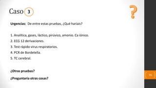 Caso
Urgencias: De entre estas pruebas, ¿Qué haríais?
1. Analítica, gases, láctico, pirúvico, amonio. Ca iónico.
2. ECG 12 derivaciones.
3. Test rápido virus respiratorios.
4. PCR de Bordetella.
5. TC cerebral.
¿Otras pruebas?
¿Preguntaría otras cosas?
70
3
 