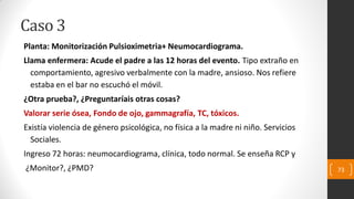 Caso 3
Planta: Monitorización Pulsioximetria+ Neumocardiograma.
Llama enfermera: Acude el padre a las 12 horas del evento. Tipo extraño en
comportamiento, agresivo verbalmente con la madre, ansioso. Nos refiere
estaba en el bar no escuchó el móvil.
¿Otra prueba?, ¿Preguntaríais otras cosas?
Valorar serie ósea, Fondo de ojo, gammagrafía, TC, tóxicos.
Existía violencia de género psicológica, no física a la madre ni niño. Servicios
Sociales.
Ingreso 72 horas: neumocardiograma, clínica, todo normal. Se enseña RCP y
¿Monitor?, ¿PMD? 73
 