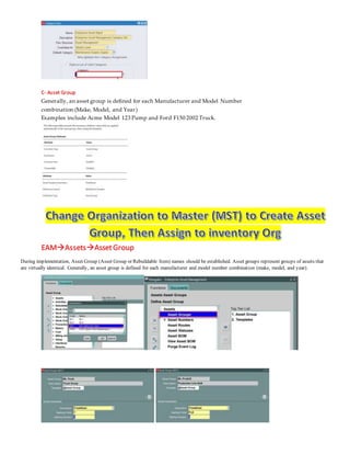 C- Asset Group
Generally, an asset group is defined for each Manufacturer and Model Number
combination (Make, Model, and Year)
Examples include Acme Model 123 Pump and Ford F150 2002 Truck.
EAMAssetsAssetGroup
During implementation, Asset Group (Asset Group or Rebuildable Item) names should be established. Asset groups represent groups of assets that
are virtually identical. Generally, an asset group is defined for each manufacturer and model number combination (make, model, and year).
 