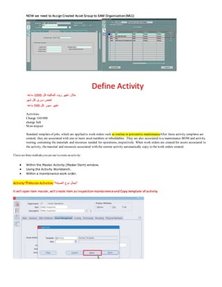 NOW we need to Assign Created Asset Group to EAM Organization (ML1)
Define Activity
‫كل‬ ‫للماكينه‬ ‫زيت‬ ‫تغيير‬ :‫مثال‬
1000
‫ساعه‬
‫شهر‬ ‫كل‬ ‫دورى‬ ‫فحص‬
‫كل‬ ‫سيور‬ ‫تغيير‬
500
‫ساعه‬
Activities:
Change Oil1000
change belt
Mon-inspect
Standard templateof jobs, which are applied to work orders such as routine or preventive maintenanceAfter these activity templates are
created, they are associated with one or more asset numbers or rebuildables. They are also associated to a maintenance BOM and activity
routing, containing the materials and resources needed for operations, respectively. When work orders are created for assets associated to
the activity, thematerial and resources associated with the current activity automatically copy to thework orders created.
There are three methods youcan use tocreate anactivity:
 Within the Master Activity (Master Item) window.
 Using the Activity Workbench.
 Within a maintenance work order.
ActivityMaster Activities “‫الصيانه‬ ‫نوع‬ ‫”بيمثل‬
It will open item master, will create item as inspection mantainenceand Copy template of activity
 