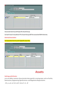 Associate ActivitywithSpecificAssetGroup
So Each AssetincludedatThisAssetGroupWill be associtedWithActivity
ActivityAssociation
To Associate ActivitywithSpecificAssetNo.
Assets
SettingupAttributes
you can define common characteristics data specific to asset groups, such as Facility
Information, Engineering Specifications, and Regulation Requirements
‫خالل‬ ‫من‬ ‫عندى‬ ‫أصل‬ ‫بكل‬ ‫الخاصه‬ ‫المواصفات‬ ‫احدد‬ ‫أقدر‬
 