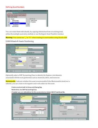 Defining Asset Numbers
You can create them individually,by copying information from an existingasset,
utilizethe multiple asset entry method, or use the Import Asset Number interface
Warning: You cannot use "_" or "%" when creatingan asset number using Oracle eAM
EAMAssets Assets Numbering
Optionally select a WIP Accounting Class to identify the Expense cost elements
associated with thework performed, such as materials,labor,and resources
Maintainable: Indicate whether this asset is maintainable.If the Maintainablecheck box is
selected, you can createworkrequests and workorders for this asset.
Create assetand add its Group and Owing Dep.
Relate Area also WIP AccountingClass
If needed you can add address for this assetand also relateitWith Fixed Asset No.
 