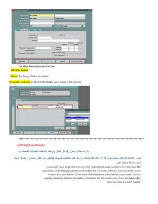 For More Description you Can Use:
Attribute button
Meter: To Assign Meter to Assets
Associate Activity in Which We Relate each Asset with activity
**************************************************************************************************
Defining Asset Routes
‫بيه‬ ‫الخاصه‬ ‫الصيانه‬ ‫بنشاطات‬ ‫واربطه‬ ‫اصل‬ ‫لكل‬ ‫رقم‬ ‫اعمل‬ ‫بحتاج‬ ‫ما‬ ‫بدل‬
‫هعمل‬
Asset Rout
‫ال‬ ‫كل‬ ‫جواه‬ ‫وبيشمل‬
Assets
‫اصل‬ ‫كل‬ ‫اربط‬ ‫محتاج‬ ‫هكون‬ ‫مش‬ ‫فابلتالى‬ ‫الصيانه‬ ‫نشاطات‬ ‫عليه‬ ‫واربط‬ ‫المماثله‬
‫معين‬ ‫صيانه‬ ‫بنشاط‬ ‫لوحده‬
you might need to perform an activity on multipleasset numbers.To eliminate the
possibility of creatingmultiplework orders for the same activity,you can define asset
routes. You can define a PreventiveMaintenance schedule for your asset route to
specify when an activity should be scheduled for the asset route. You can define day
interval rules for asset routes.
 