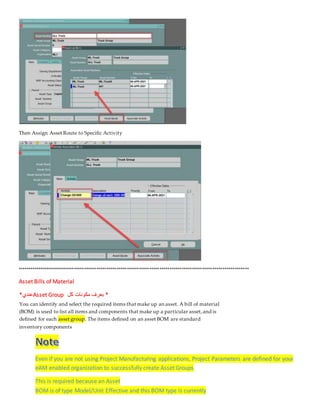 Then Assign Asset Route to Specific Activity
******************************************************************************************************************
Asset Bills of Material
*
‫كل‬ ‫مكونات‬ ‫بعرف‬
Asset Group
‫عندي‬
*
You can identify and select the required items that make up an asset. A bill of material
(BOM) is used to list all items and components that make up a particular asset,and is
. The items defined on an asset BOM are standard
asset group
defined for each
inventory components
Even if you are not using Project Manufacturing applications, Project Parameters are defined for your
eAM enabled organization to successfully create Asset Groups
This is required because an Asset
BOM is of type Model/Unit Effective and this BOM type is currently
 