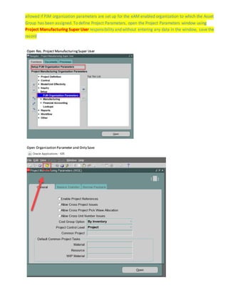 allowed if PJM organization parameters are set up for the eAM enabled organization to which the Asset
Group has been assigned. Todefine Project Parameters, open the Project Parameters window using
Project Manufacturing Super User responsibility and without entering any data in the window, save the
record
Open Res. Project ManufacturingSuper User
Open Organization Parameter and Only Save
 