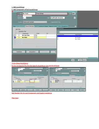 1- Add assetGroup
2- Add Component of Each assetGroup
From: Show Asset Serial
So you can Specify This Partfor Specific AssetNo.or Can Use Asset Route
Add Needed Qty for each Component and Supply Inventories
Then Save
 