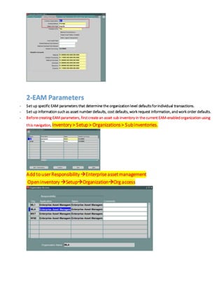 2-EAM Parameters
- Set up specific EAM parameters that determine the organizationlevel defaultsforindividual transactions.
- Set up informationsuchas asset number defaults, cost defaults, work request information, andwork order defaults.
- Before creating EAM parameters, firstcreate an asset sub inventory in the current EAM-enabledorganization using
this navigation, Inventory> Setup > Organizations> Subinventories.
Add to userResponsibility Enterpriseassetmanagement
Open inventory SetupOrganizationOrg access
 
